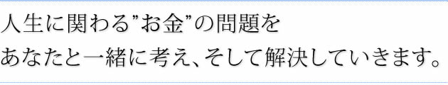 人生に関わるお金の問題をあなたと一緒に考え、そして解決していきます