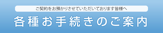 ご契約をお預かりさせていただいております皆様へ 各種お手続きのご案内