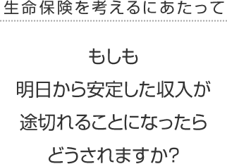 生命保険を考えるにあたって<br /> もしも明日から安定した収入が途切れることになったらどうされますか？