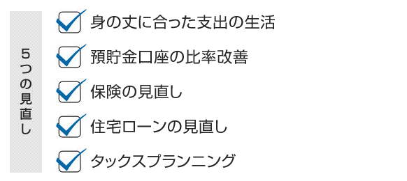 身の丈に合った支出の生活<br /> 預貯金口座の比率改善<br /> 保険の見直し<br /> 住宅ローンの見直し<br /> タックスプランニング