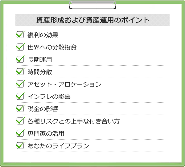 複利の効果<br /> 世界への分散投資<br /> 長期運用<br /> 時間分散<br /> アセット・アロケーション<br /> インフレの影響<br /> 税金の影響<br /> 各種リスクとの上手な付き合い方<br /> 専門家の活用<br /> あなたのライフプラン